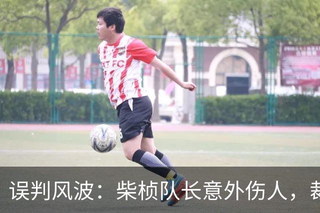 误判风波：柴桢队长意外伤人，裁判错罚黄牌给他人